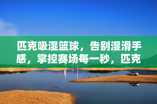匹克吸湿篮球，告别湿滑手感，掌控赛场每一秒，匹克吸湿篮球，告别湿滑，掌控赛场每一秒