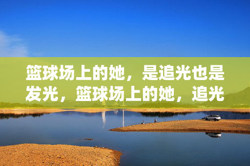 篮球场上的她，是追光也是发光，篮球场上的她，追光亦发光