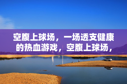 空腹上球场,一场透支健康的热血游戏,空腹上球场,一场透支健康的热血游戏