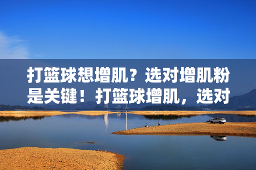 打篮球想增肌？选对增肌粉是关键！打篮球增肌，选对增肌粉是关键