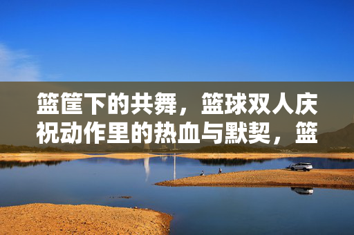 篮筐下的共舞，篮球双人庆祝动作里的热血与默契，篮球双人庆祝，篮筐下的热血共舞