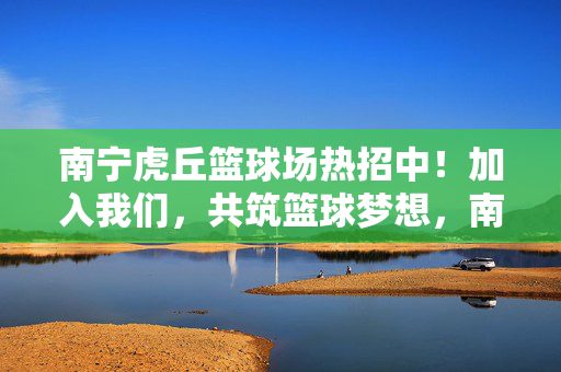 南宁虎丘篮球场热招中!加入我们,共筑篮球梦想,南宁虎丘篮球场热招中,共筑篮球梦想