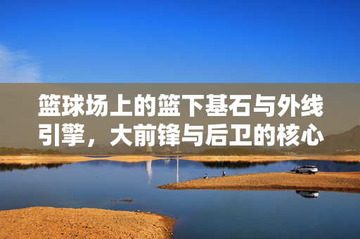 篮球场上的篮下基石与外线引擎,大前锋与后卫的核心区别解析,篮下基石与外线引擎,大前锋与后卫的核心区别
