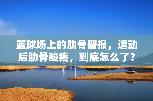 篮球场上的肋骨警报，运动后肋骨酸疼，到底怎么了？篮球运动后肋骨酸疼，身体发出的警报？