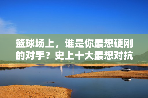 篮球场上，谁是你最想硬刚的对手？史上十大最想对抗的篮球巨星排名，篮球场上最想硬刚的对手，史上十大巨星排名