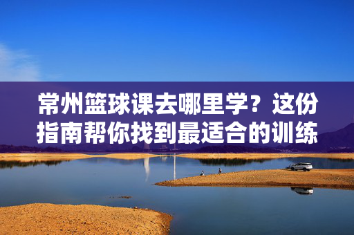 常州篮球课去哪里学？这份指南帮你找到最适合的训练场！常州篮球课学习指南，找到最适合的训练场