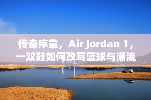 传奇序章，Air Jordan 1，一双鞋如何改写篮球与潮流的历史，传奇序章，Air Jordan 1如何改写篮球与潮流历史