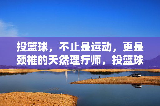 投篮球,不止是运动,更是颈椎的天然理疗师,投篮球,颈椎的天然理疗师