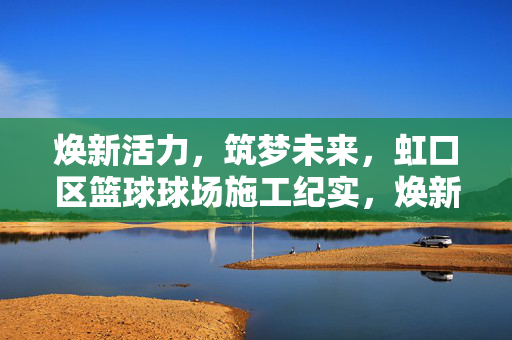 焕新活力，筑梦未来，虹口区篮球球场施工纪实，焕新活力筑梦未来，虹口区篮球球场施工纪实