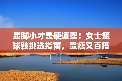显脚小才是硬道理！女士篮球鞋挑选指南，显瘦又百搭，显脚小才是硬道理！女士篮球鞋挑选指南