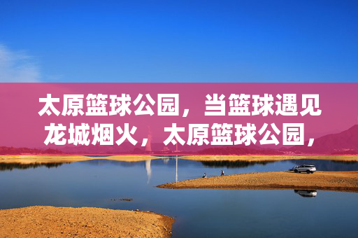 太原篮球公园，当篮球遇见龙城烟火，太原篮球公园，篮球撞上龙城烟火