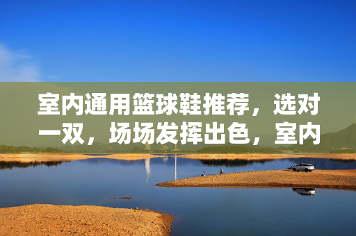 室内通用篮球鞋推荐，选对一双，场场发挥出色，室内通用篮球鞋推荐，选对一双，场场发挥出色