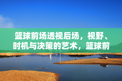 篮球前场透视后场，视野、时机与决策的艺术，篮球前场透视后场，视野、时机与决策的艺术