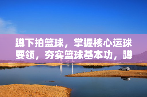 蹲下拍篮球，掌握核心运球要领，夯实篮球基本功，蹲下拍篮球，核心运球要领夯实基本功