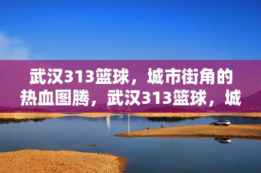 武汉313篮球，城市街角的热血图腾，武汉313篮球，城市街角的热血图腾
