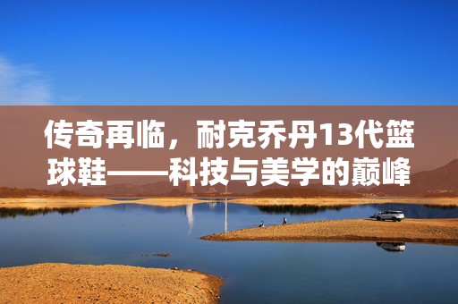 传奇再临，耐克乔丹13代篮球鞋——科技与美学的巅峰之作，传奇再临，耐克乔丹13代篮球鞋，科技与美学的巅峰之作