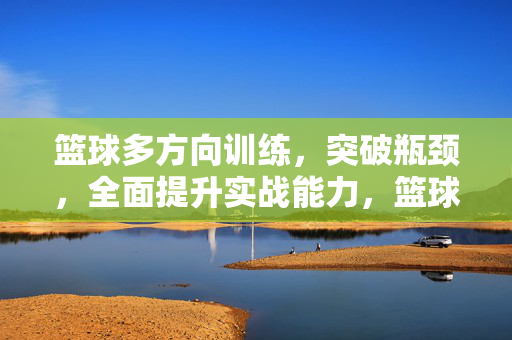 篮球多方向训练，突破瓶颈，全面提升实战能力，篮球多方向训练，突破瓶颈，实战能力全面提升