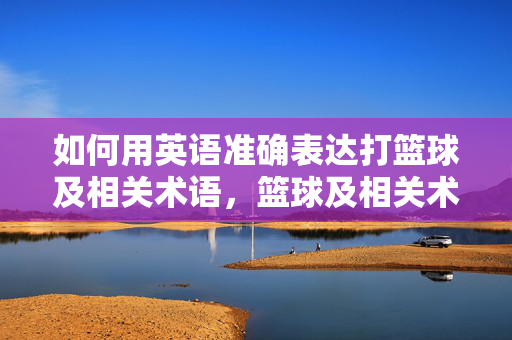如何用英语准确表达打篮球及相关术语，篮球及相关术语的英语准确表达