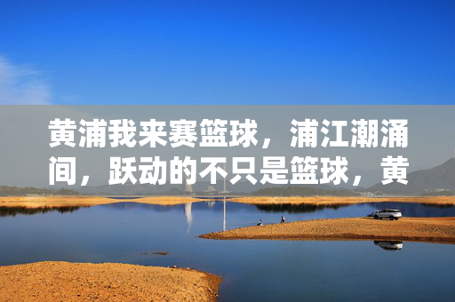 黄浦我来赛篮球，浦江潮涌间，跃动的不只是篮球，黄浦潮涌，跃动篮不住