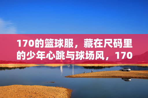 170的篮球服，藏在尺码里的少年心跳与球场风，170篮球服，尺码里的少年心跳与球场风