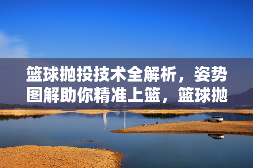 篮球抛投技术全解析，姿势图解助你精准上篮，篮球抛投技术全解析，姿势图解助精准上篮
