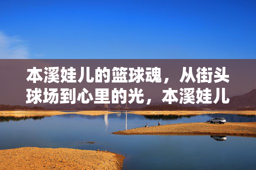 本溪娃儿的篮球魂，从街头球场到心里的光，本溪娃儿的篮球魂，街头心光