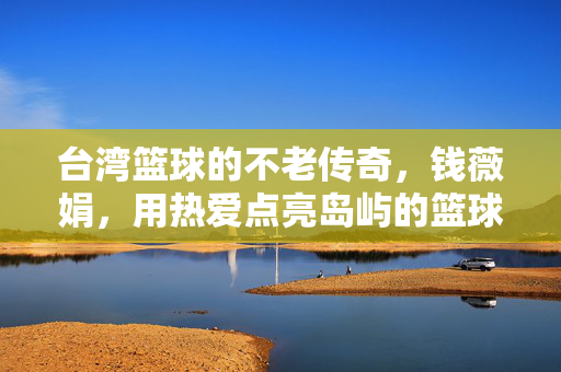 台湾篮球的不老传奇，钱薇娟，用热爱点亮岛屿的篮球之光，钱薇娟，台湾篮球不老传奇，热爱点亮岛屿篮球之光