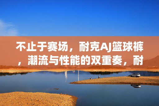 不止于赛场，耐克AJ篮球裤，潮流与性能的双重奏，耐克AJ篮球裤，不止赛场，潮流性能双重奏