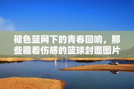 褪色篮网下的青春回响，那些藏着伤感的篮球封面图片，褪色篮网下的青春回响，伤感篮球封面