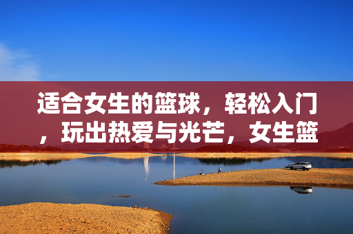适合女生的篮球,轻松入门,玩出热爱与光芒,女生篮球轻松入门,玩出热爱与光芒