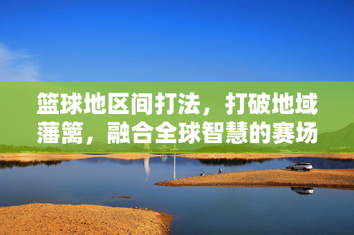 篮球地区间打法,打破地域藩篱,融合全球智慧的赛场革命,篮球地区间打法,打破地域藩篱,融合全球智慧的赛场革命