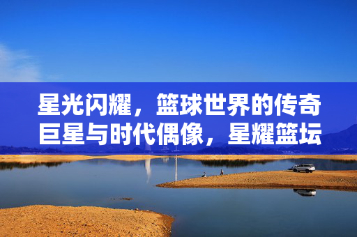 星光闪耀，篮球世界的传奇巨星与时代偶像，星耀篮坛，传奇巨星与时代偶像