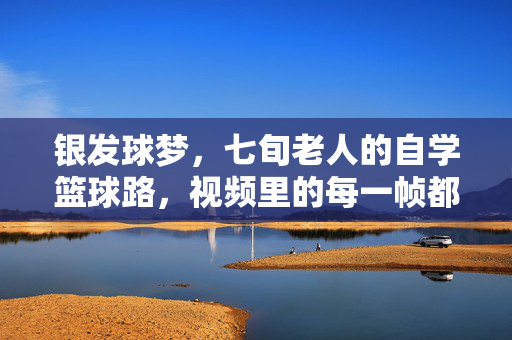 银发球梦,七旬老人的自学篮球路,视频里的每一帧都是热爱,七旬自学篮球路,帧帧热爱筑银发球梦