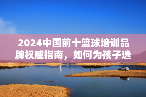 2024中国前十篮球培训品牌权威指南，如何为孩子选择靠谱的篮球启蒙？2024中国前十篮球培训品牌权威指南，如何为孩子选择靠谱的篮球启蒙