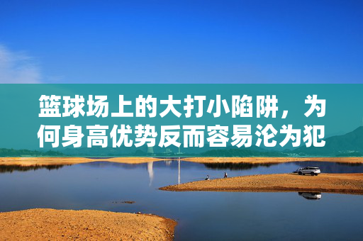 篮球场上的大打小陷阱，为何身高优势反而容易沦为犯规重灾区？篮球大打小，身高优势为何沦为犯规重灾区？