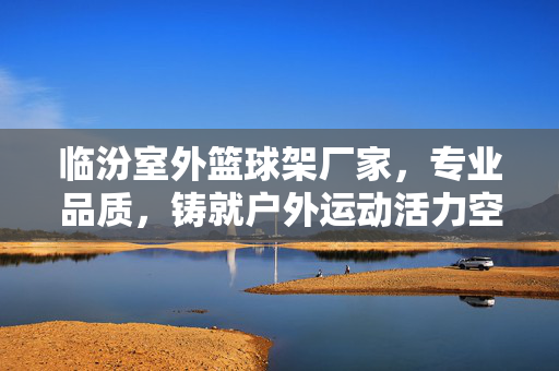 临汾室外篮球架厂家，专业品质，铸就户外运动活力空间，临汾专业室外篮球架厂家，铸就户外运动活力空间