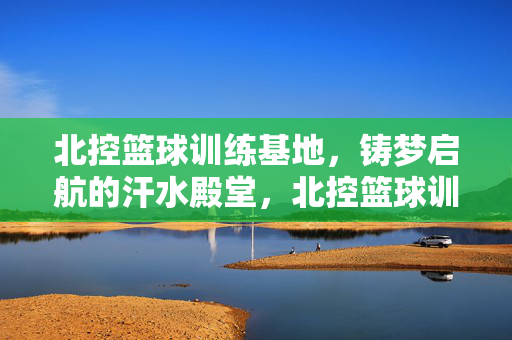 北控篮球训练基地，铸梦启航的汗水殿堂，北控篮球训练基地，铸梦启航的汗水殿堂