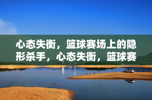 心态失衡，篮球赛场上的隐形杀手，心态失衡，篮球赛场的隐形杀手