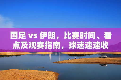 国足 vs 伊朗，比赛时间、看点及观赛指南，球迷速速收藏，国足VS伊朗，比赛时间、看点及观赛指南，球迷速藏