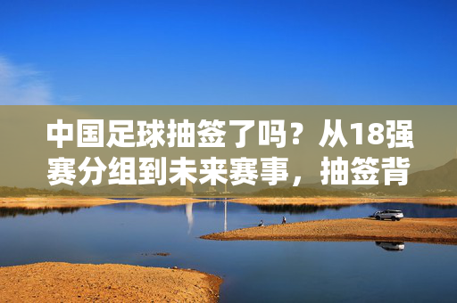 中国足球抽签了吗？从18强赛分组到未来赛事，抽签背后的期待与挑战，中国足球抽签，从18强赛分组到未来赛事的期待与挑战