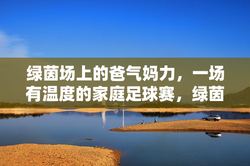 绿茵场上的爸气妈力，一场有温度的家庭足球赛，绿茵场上的爸气妈力，有温度的家庭足球赛
