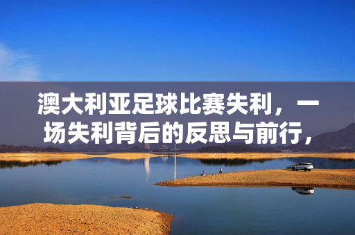 澳大利亚足球比赛失利，一场失利背后的反思与前行，澳大利亚足球失利，反思与前行