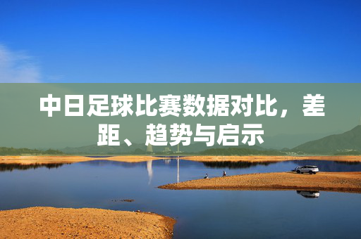 中日足球比赛数据对比，差距、趋势与启示