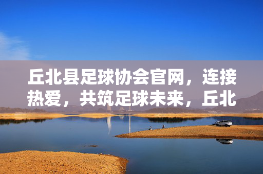 丘北县足球协会官网，连接热爱，共筑足球未来，丘北县足球协会官网，连接热爱，共筑足球未来
