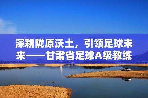 深耕陇原沃土，引领足球未来——甘肃省足球A级教练群像，深耕陇原沃土，引领足球未来——甘肃省足球A级教练群像