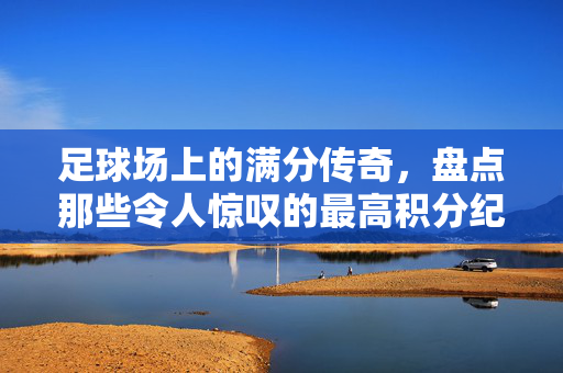 足球场上的满分传奇，盘点那些令人惊叹的最高积分纪录，足球满分传奇，盘点最高积分纪录