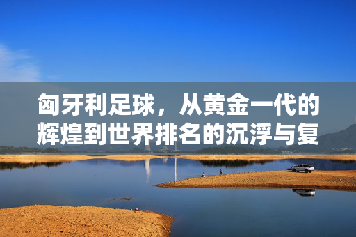 匈牙利足球，从黄金一代的辉煌到世界排名的沉浮与复兴曙光，匈牙利足球，黄金一代辉煌后的沉浮与复兴