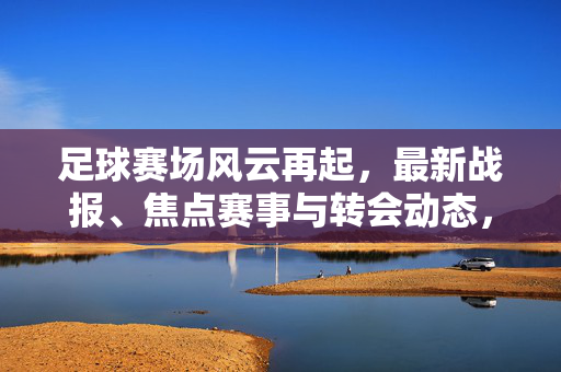 足球赛场风云再起，最新战报、焦点赛事与转会动态，足球赛场风云再起，战报、焦点赛事与转会动态
