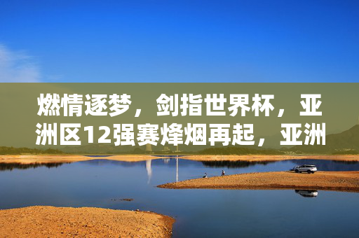 燃情逐梦，剑指世界杯，亚洲区12强赛烽烟再起，亚洲区12强赛烽烟再起，剑指世界杯