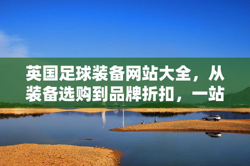 英国足球装备网站大全，从装备选购到品牌折扣，一站式指南，英国足球装备网站大全，从选购到品牌折扣一站式指南